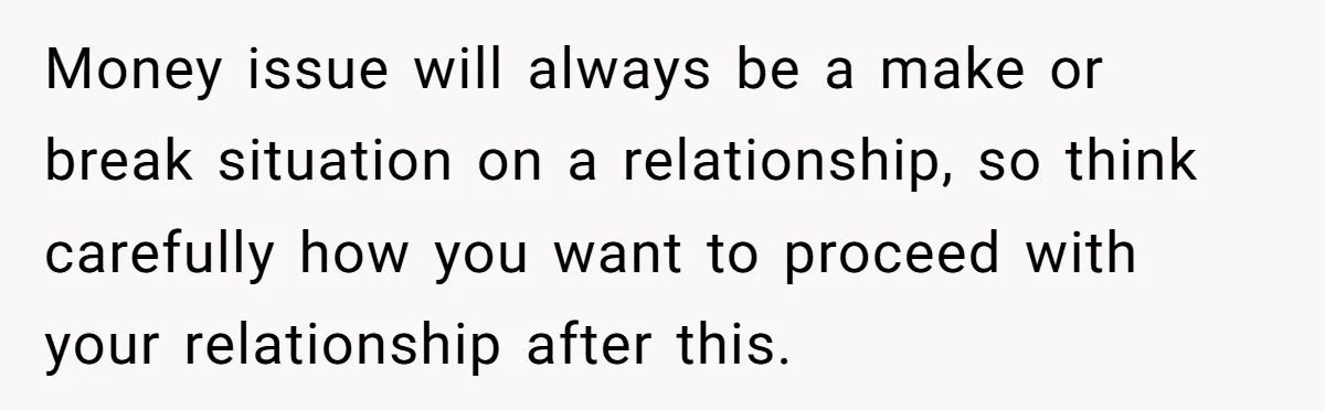 Money issue will always be a make or break situation on a relationship, so think carefully how you want to proceed with your relationship after this.