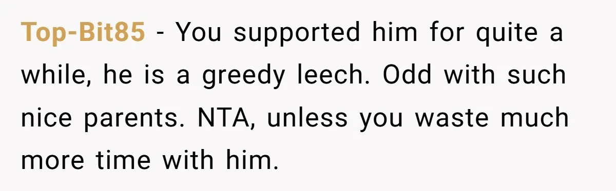 Top-Bit85 − You supported him for quite a while, he is a greedy leech. Odd with such nice parents. NTA, unless you waste much more time with him.
