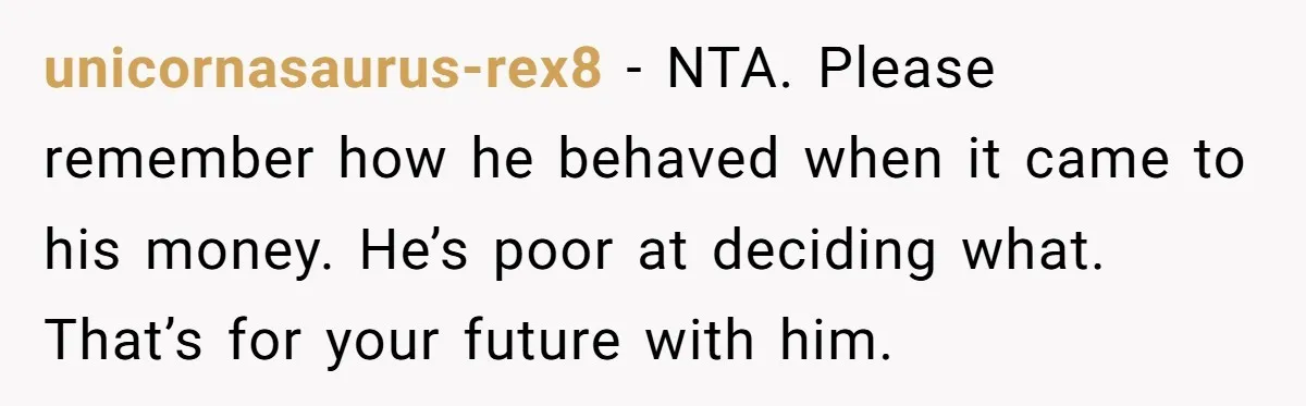 unicornasaurus-rex8 − NTA. Please remember how he behaved when it came to his money. He’s poor at deciding what. That’s for your future with him.