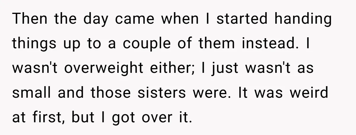 Then the day came when I started handing things up to a couple of them instead. I wasn't overweight either; I just wasn't as small and those sisters were. It...