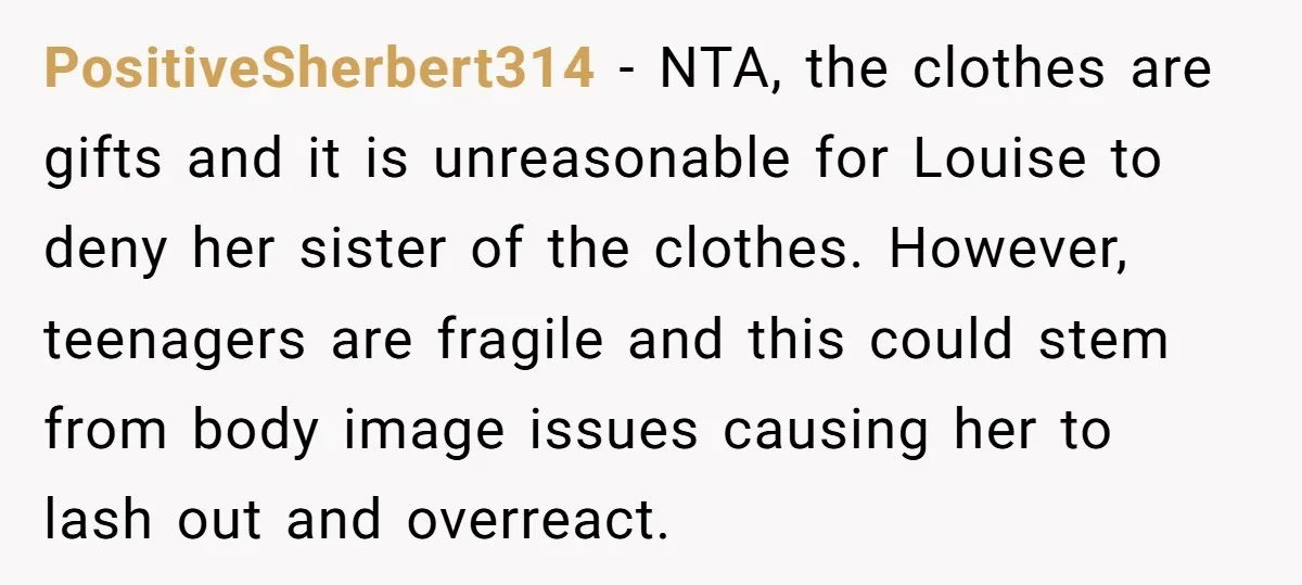 PositiveSherbert314 − NTA, the clothes are gifts and it is unreasonable for Louise to deny her sister of the clothes. However, teenagers are fragile and this could stem from body...