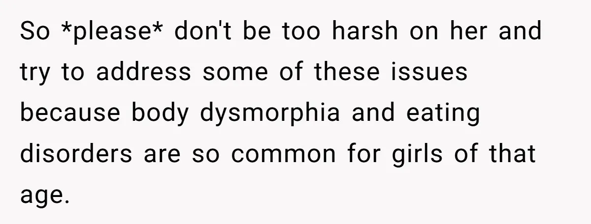So *please* don't be too harsh on her and try to address some of these issues because body dysmorphia and eating disorders are so common for girls of that age.