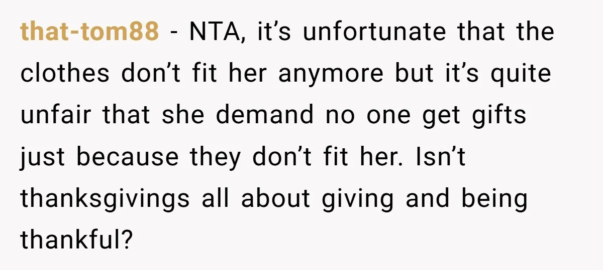 that-tom88 − NTA, it’s unfortunate that the clothes don’t fit her anymore but it’s quite unfair that she demand no one get gifts just because they don’t fit her. Isn’t...