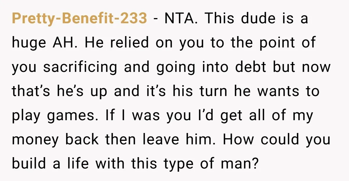 Pretty-Benefit-233 − NTA. This dude is a huge AH. He relied on you to the point of you sacrificing and going into debt but now that’s he’s up and it’s...