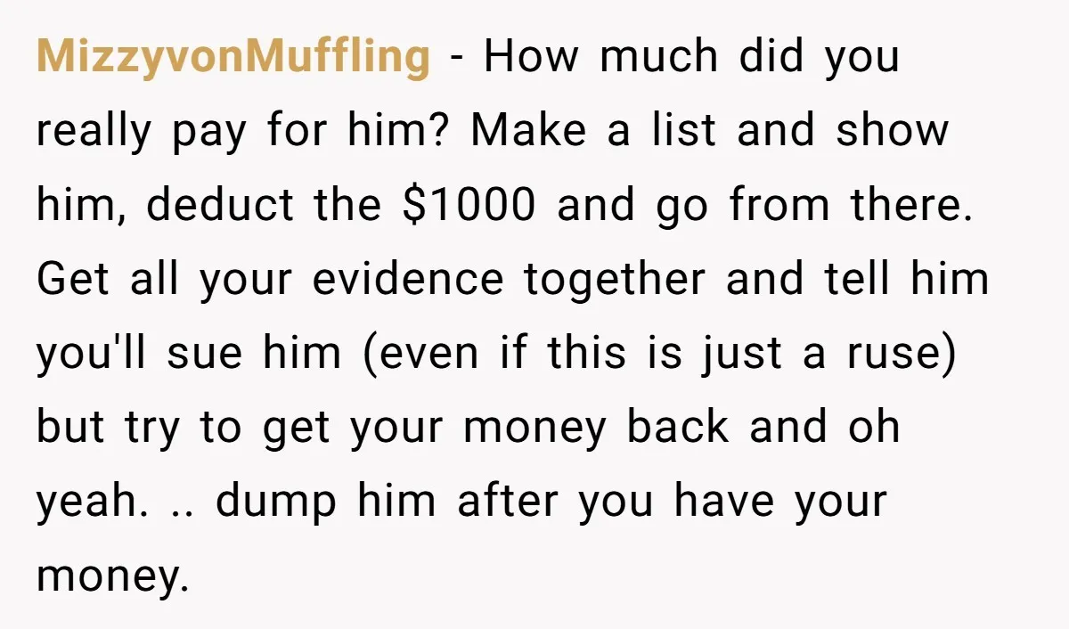 MizzyvonMuffling − How much did you really pay for him? Make a list and show him, deduct the $1000 and go from there. Get all your evidence together and tell...