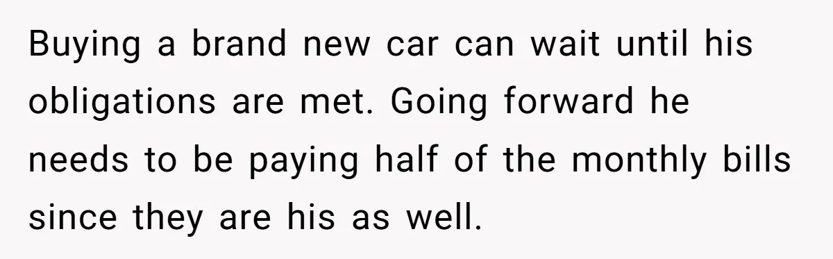 Buying a brand new car can wait until his obligations are met. Going forward he needs to be paying half of the monthly bills since they are his as well.