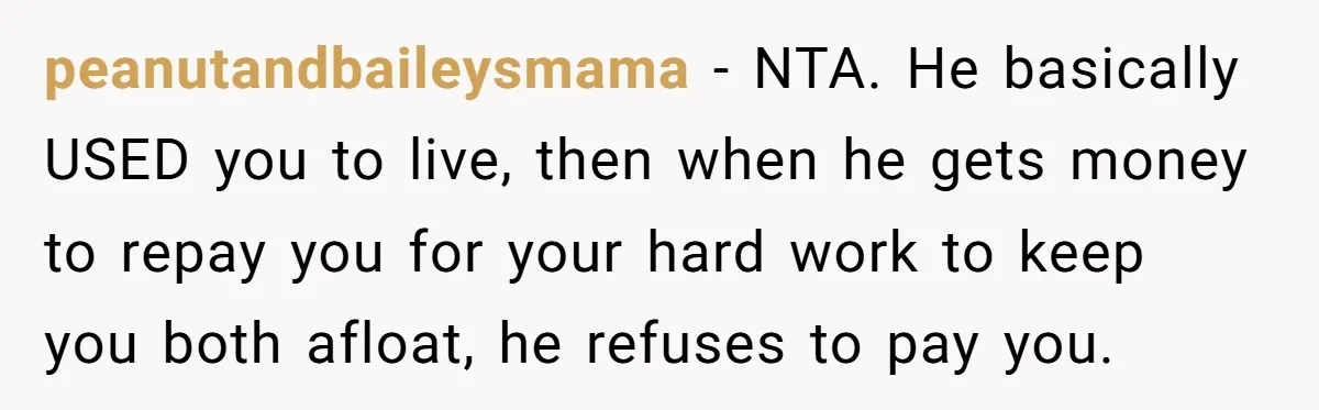 peanutandbaileysmama − NTA. He basically USED you to live, then when he gets money to repay you for your hard work to keep you both afloat, he refuses to pay...