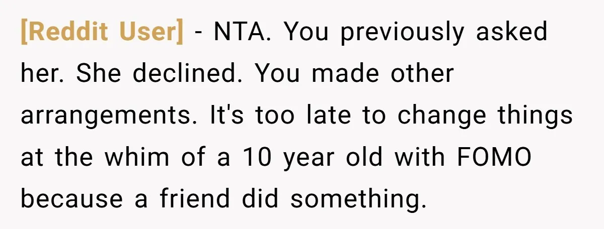 [Reddit User] - NTA. You previously asked her. She declined. You made other arrangements. It's too late to change things at the whim of a 10 year old with FOMO...