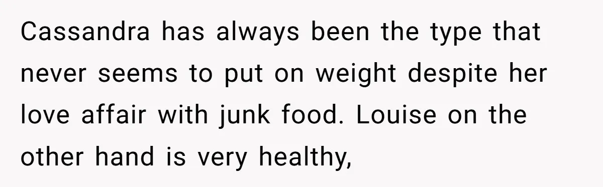Cassandra has always been the type that never seems to put on weight despite her love affair with junk food. Louise on the other hand is very healthy,