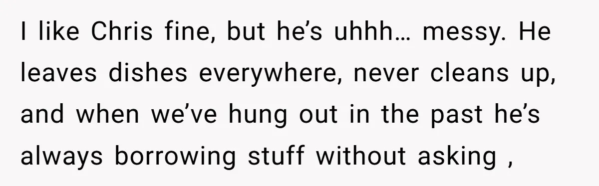 I like Chris fine, but he’s uhhh… messy. He leaves dishes everywhere, never cleans up, and when we’ve hung out in the past he’s always borrowing stuff without asking ,