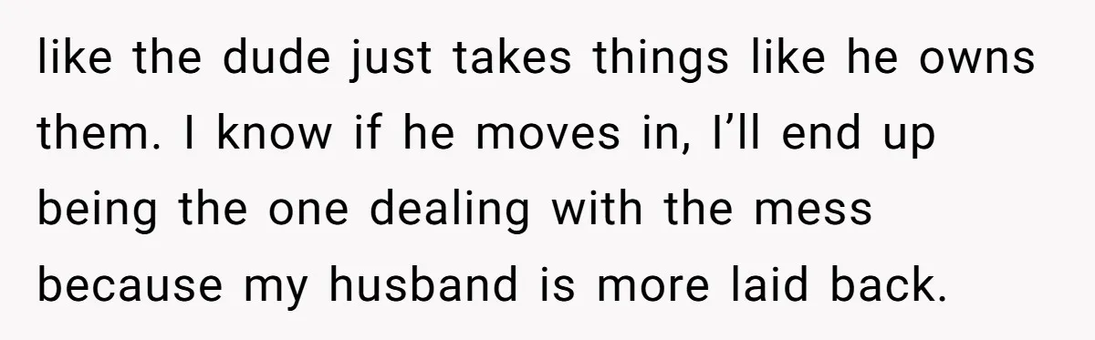 like the dude just takes things like he owns them. I know if he moves in, I’ll end up being the one dealing with the mess because my husband is...