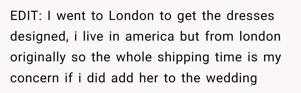 EDIT: I went to London to get the dresses designed, i live in america but from london originally so the whole shipping time is my concern if i did add...