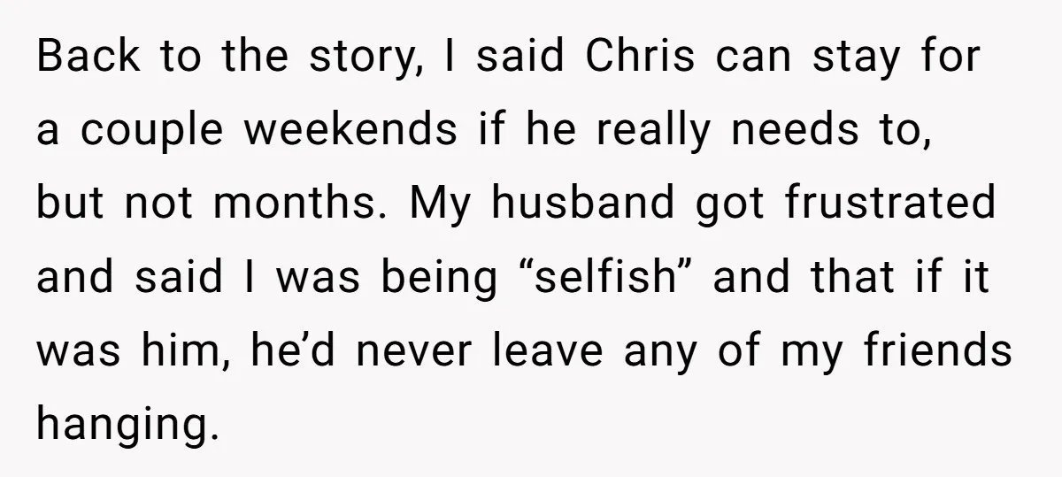 Back to the story, I said Chris can stay for a couple weekends if he really needs to, but not months. My husband got frustrated and said I was being...