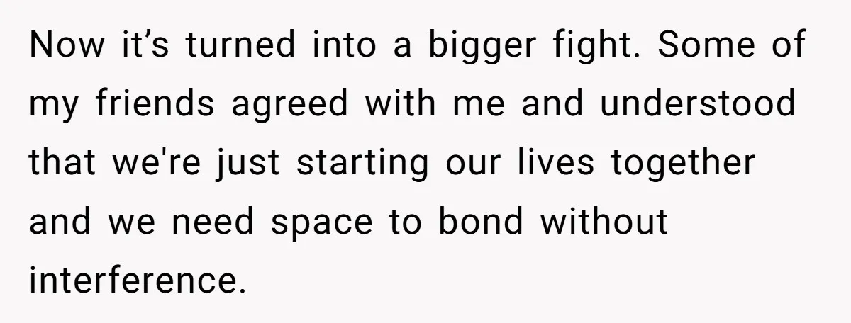 Now it’s turned into a bigger fight. Some of my friends agreed with me and understood that we're just starting our lives together and we need space to bond without...