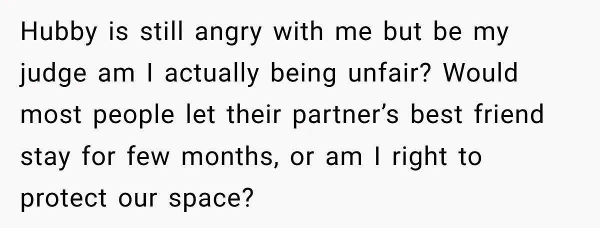 Hubby is still angry with me but be my judge am I actually being unfair? Would most people let their partner’s best friend stay for few months, or am I...