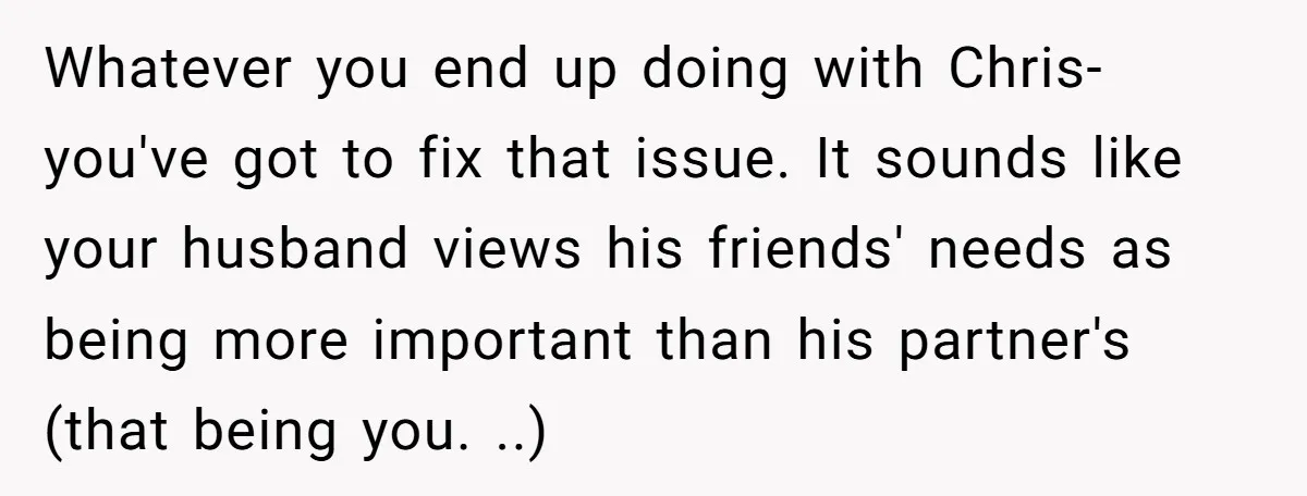 Whatever you end up doing with Chris- you've got to fix that issue. It sounds like your husband views his friends' needs as being more important than his partner's (that...
