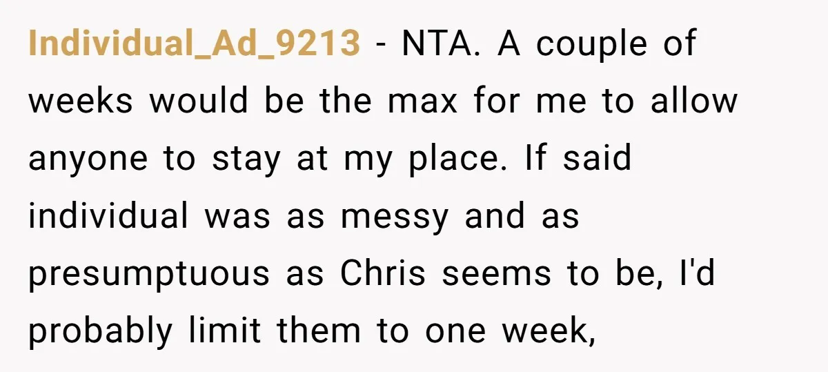 Individual_Ad_9213 − NTA. A couple of weeks would be the max for me to allow anyone to stay at my place. If said individual was as messy and as presumptuous...