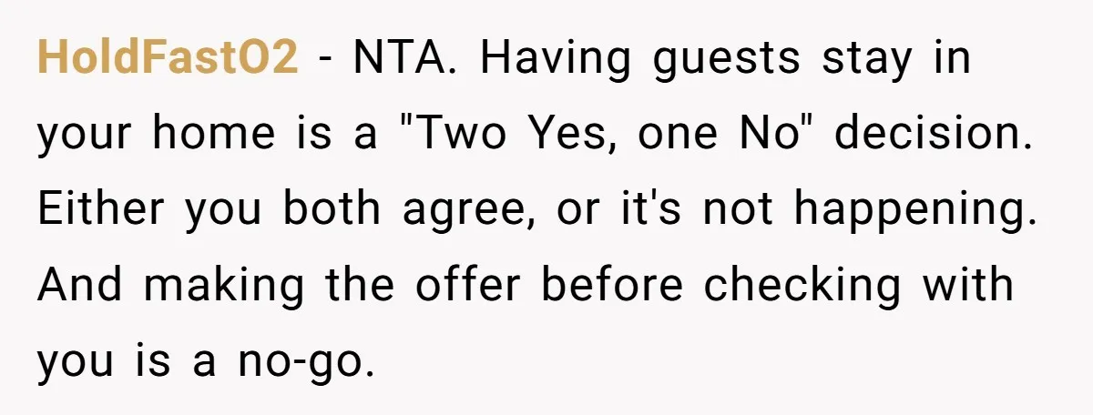 HoldFastO2 − NTA. Having guests stay in your home is a "Two Yes, one No" decision. Either you both agree, or it's not happening. And making the offer before checking...
