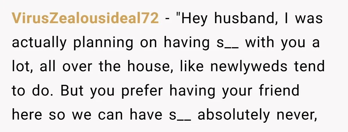 VirusZealousideal72 − "Hey husband, I was actually planning on having s__ with you a lot, all over the house, like newlyweds tend to do. But you prefer having your friend...