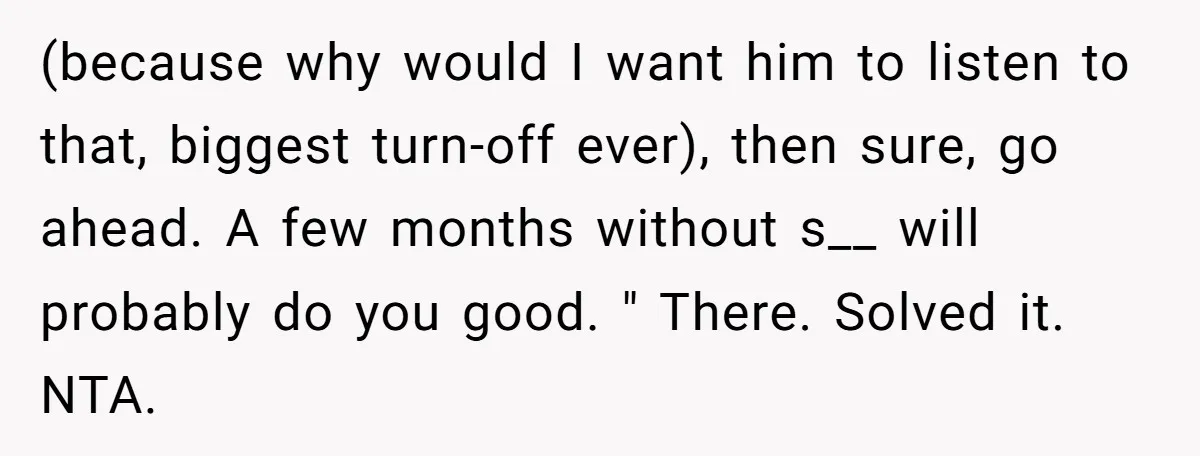 (because why would I want him to listen to that, biggest turn-off ever), then sure, go ahead. A few months without s__ will probably do you good. " There. Solved...