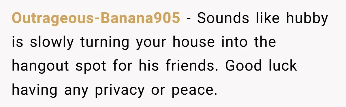 Outrageous-Banana905 − Sounds like hubby is slowly turning your house into the hangout spot for his friends. Good luck having any privacy or peace.