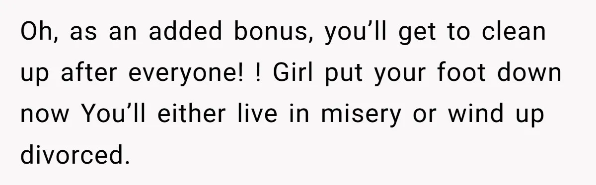 Oh, as an added bonus, you’ll get to clean up after everyone! ! Girl put your foot down now You’ll either live in misery or wind up divorced.
