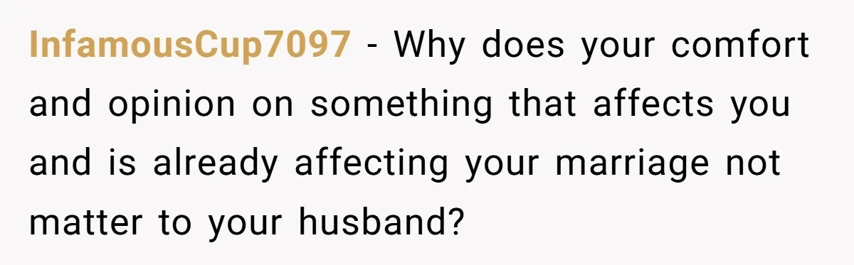 InfamousCup7097 − Why does your comfort and opinion on something that affects you and is already affecting your marriage not matter to your husband?