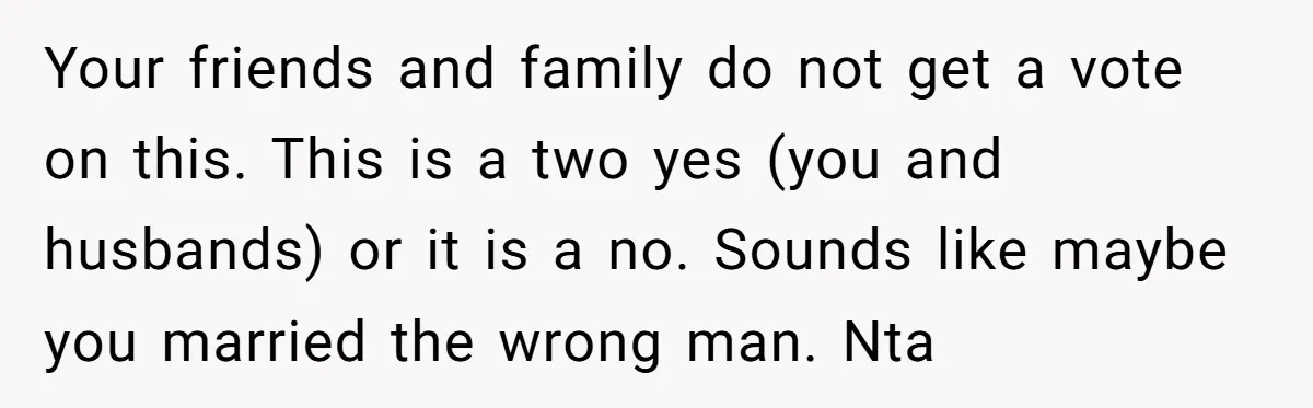 Your friends and family do not get a vote on this. This is a two yes (you and husbands) or it is a no. Sounds like maybe you married the...