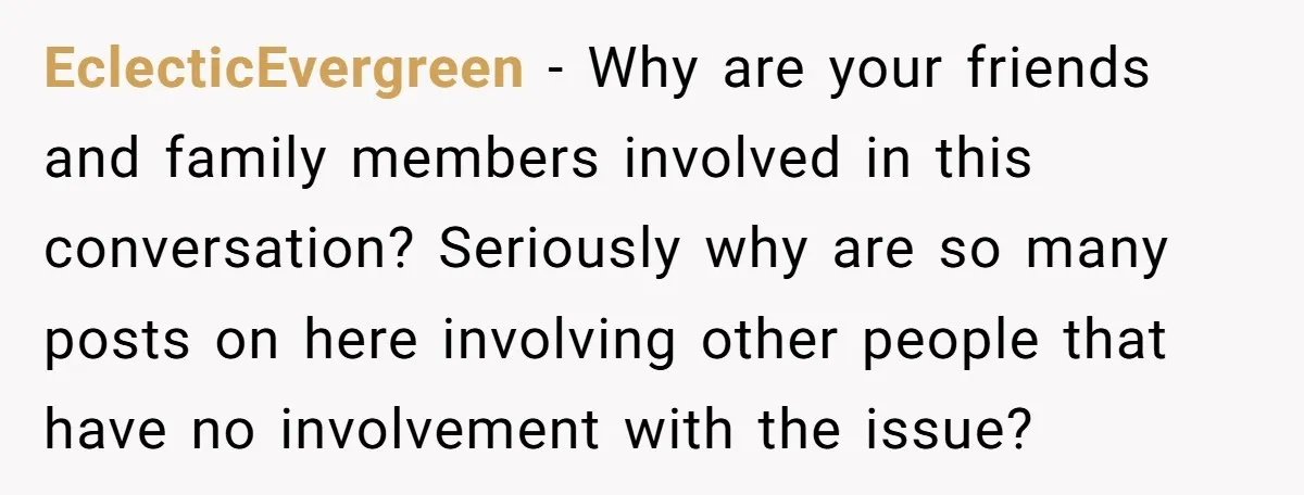 EclecticEvergreen − Why are your friends and family members involved in this conversation? Seriously why are so many posts on here involving other people that have no involvement with the...