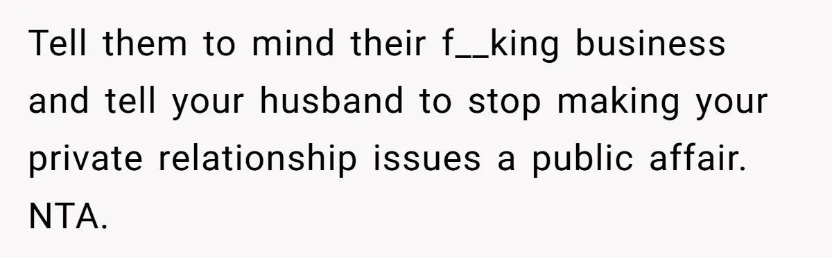 Tell them to mind their f__king business and tell your husband to stop making your private relationship issues a public affair. NTA.