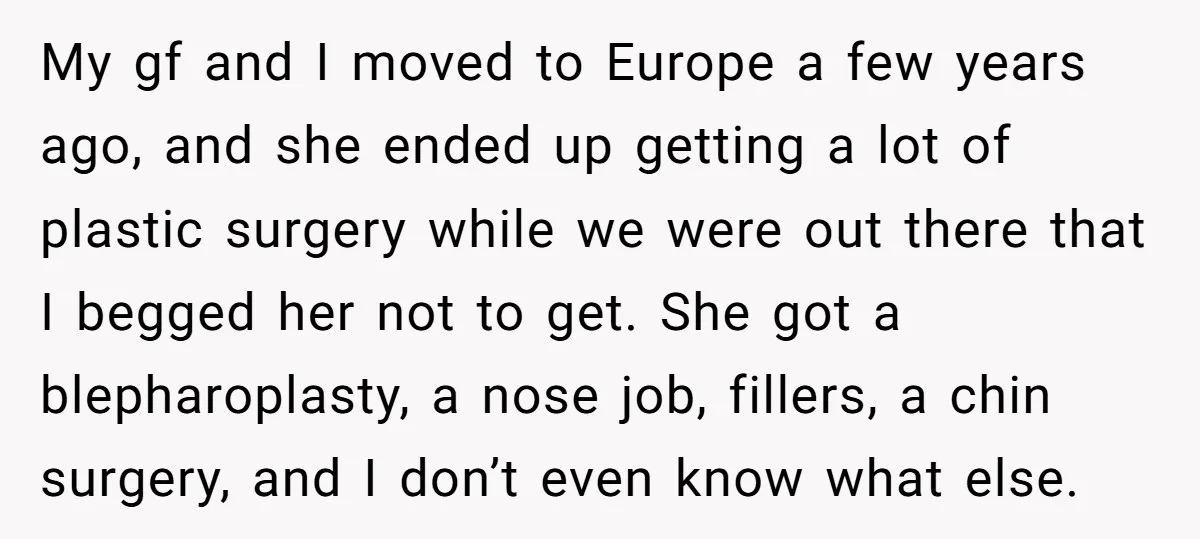 My gf and I moved to Europe a few years ago, and she ended up getting a lot of plastic surgery while we were out there that I begged her...
