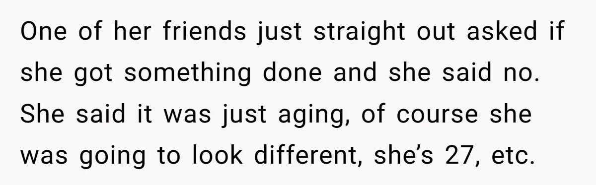 One of her friends just straight out asked if she got something done and she said no. She said it was just aging, of course she was going to look...