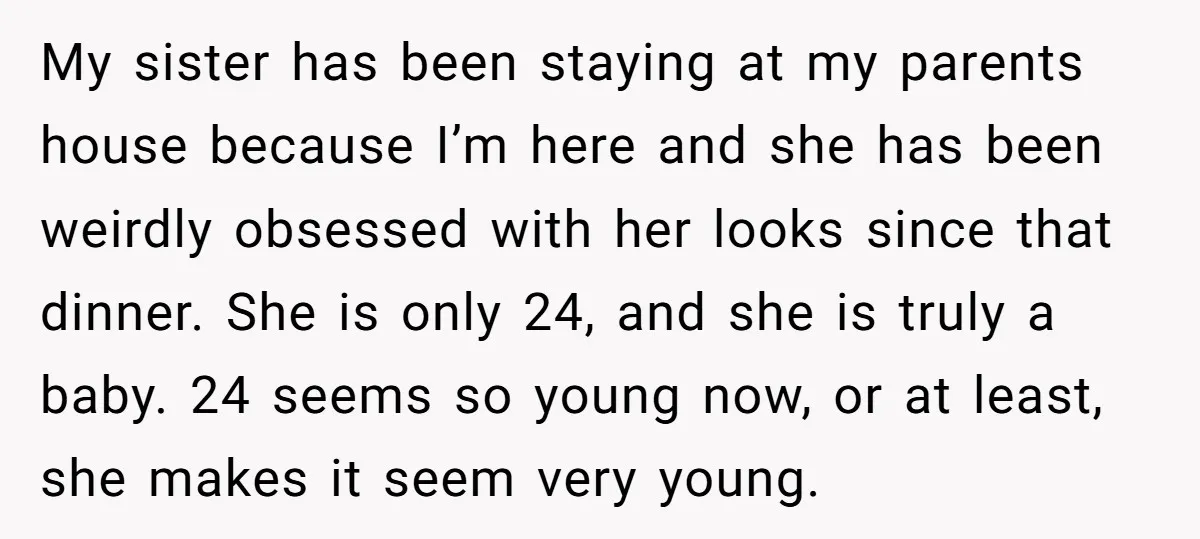 My sister has been staying at my parents house because I’m here and she has been weirdly obsessed with her looks since that dinner. She is only 24, and she...