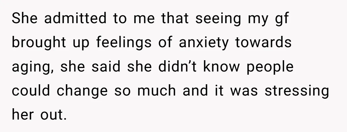 She admitted to me that seeing my gf brought up feelings of anxiety towards aging, she said she didn’t know people could change so much and it was stressing her...