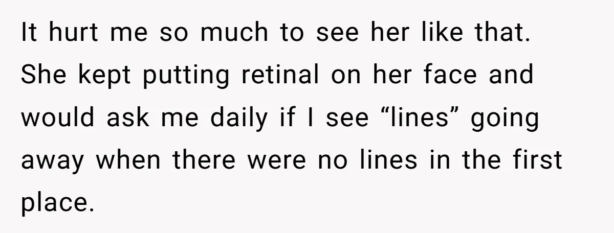 It hurt me so much to see her like that. She kept putting retinal on her face and would ask me daily if I see “lines” going away when there...