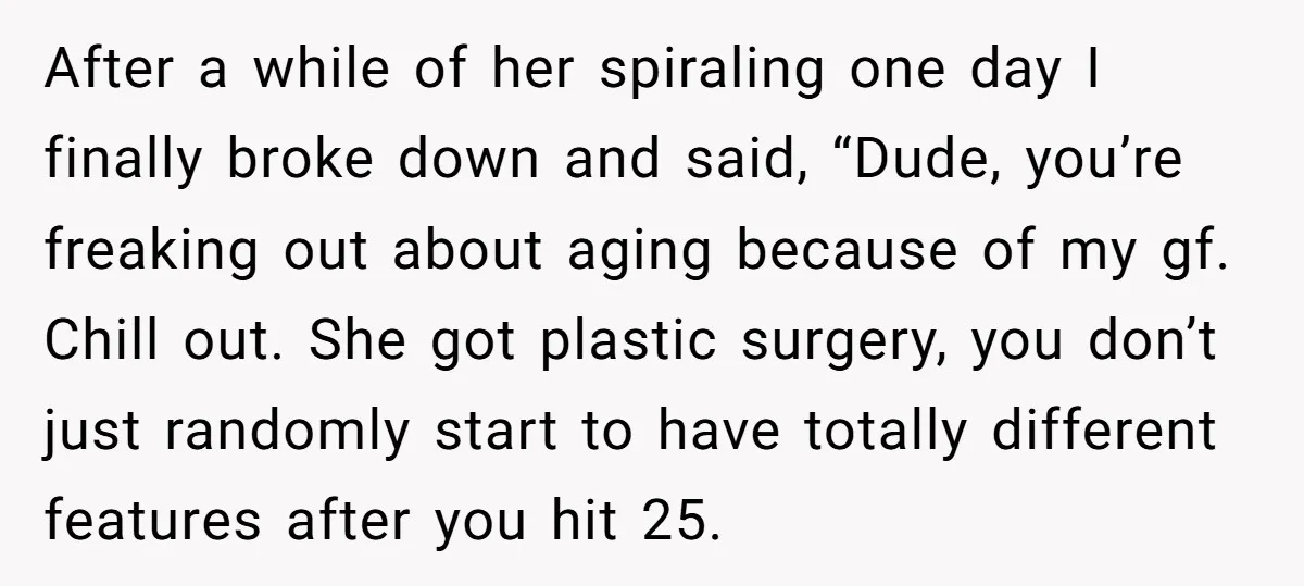 After a while of her spiraling one day I finally broke down and said, “Dude, you’re freaking out about aging because of my gf. Chill out. She got plastic surgery,...