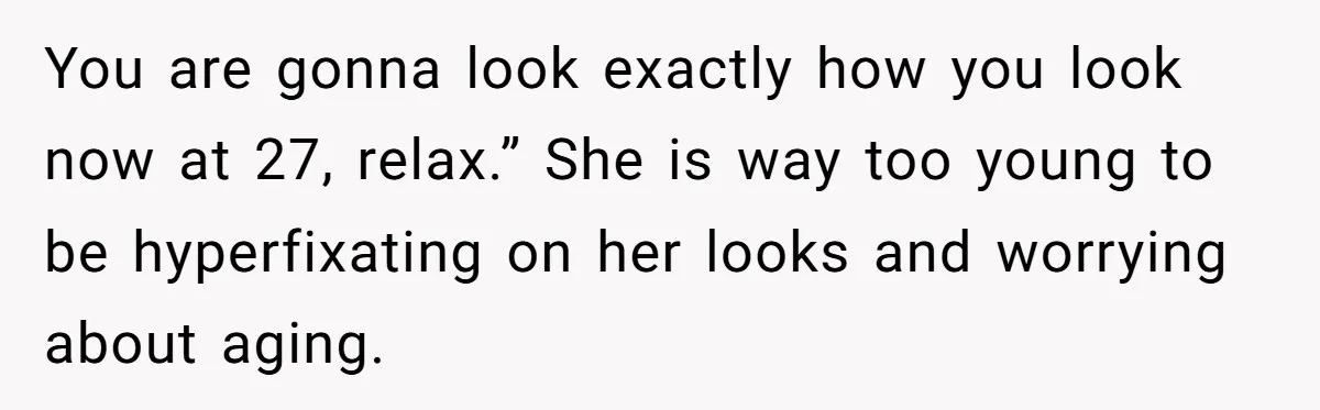You are gonna look exactly how you look now at 27, relax.” She is way too young to be hyperfixating on her looks and worrying about aging.