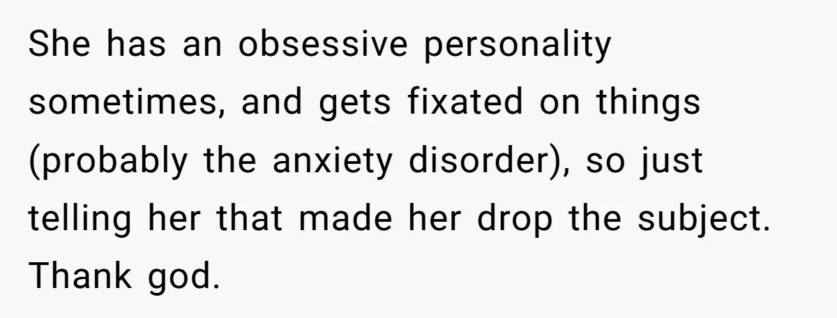 She has an obsessive personality sometimes, and gets fixated on things (probably the anxiety disorder), so just telling her that made her drop the subject. Thank god.