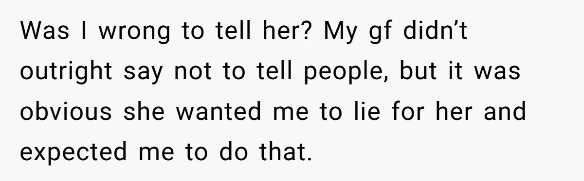 Was I wrong to tell her? My gf didn’t outright say not to tell people, but it was obvious she wanted me to lie for her and expected me to...