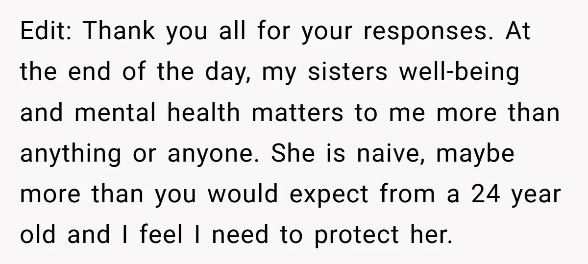 Edit: Thank you all for your responses. At the end of the day, my sisters well-being and mental health matters to me more than anything or anyone. She is naive,...