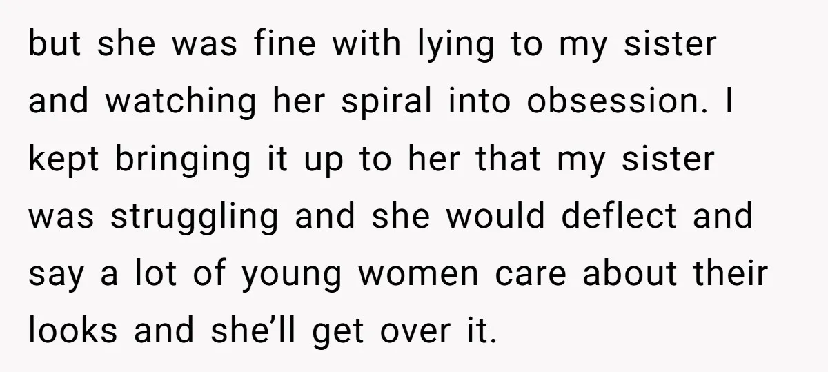 but she was fine with lying to my sister and watching her spiral into obsession. I kept bringing it up to her that my sister was struggling and she would...
