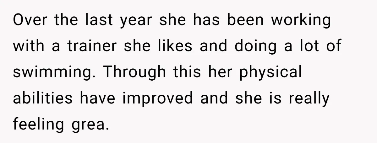 Over the last year she has been working with a trainer she likes and doing a lot of swimming. Through this her physical abilities have improved and she is really...
