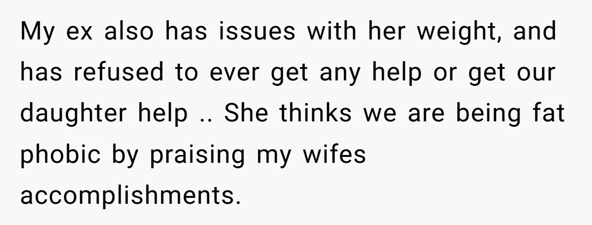 My ex also has issues with her weight, and has refused to ever get any help or get our daughter help .. She thinks we are being fat phobic by...