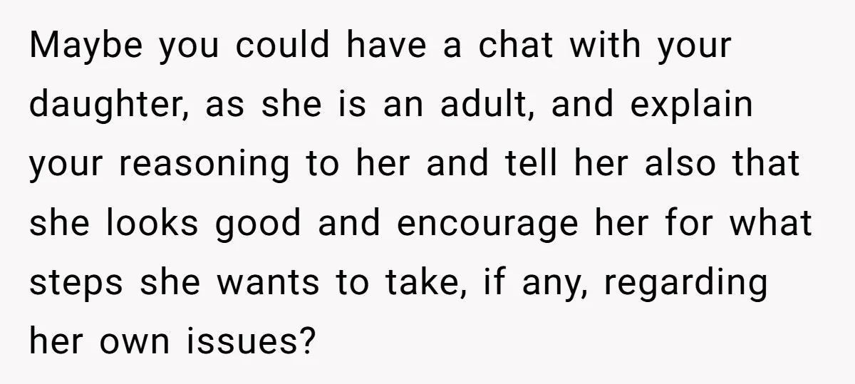 Maybe you could have a chat with your daughter, as she is an adult, and explain your reasoning to her and tell her also that she looks good and encourage...
