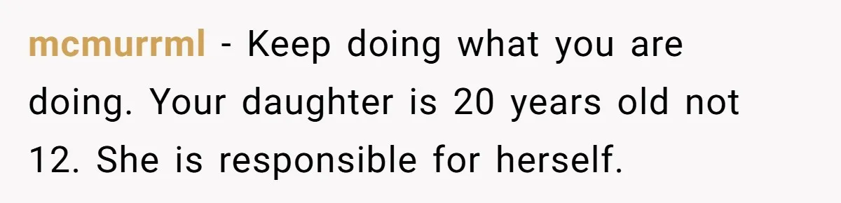 mcmurrml − Keep doing what you are doing. Your daughter is 20 years old not 12. She is responsible for herself.