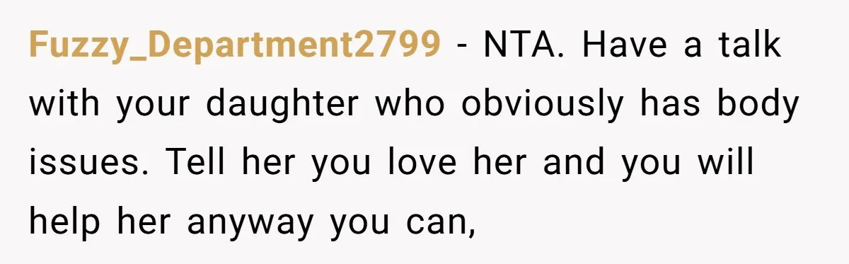 Fuzzy_Department2799 − NTA. Have a talk with your daughter who obviously has body issues. Tell her you love her and you will help her anyway you can,