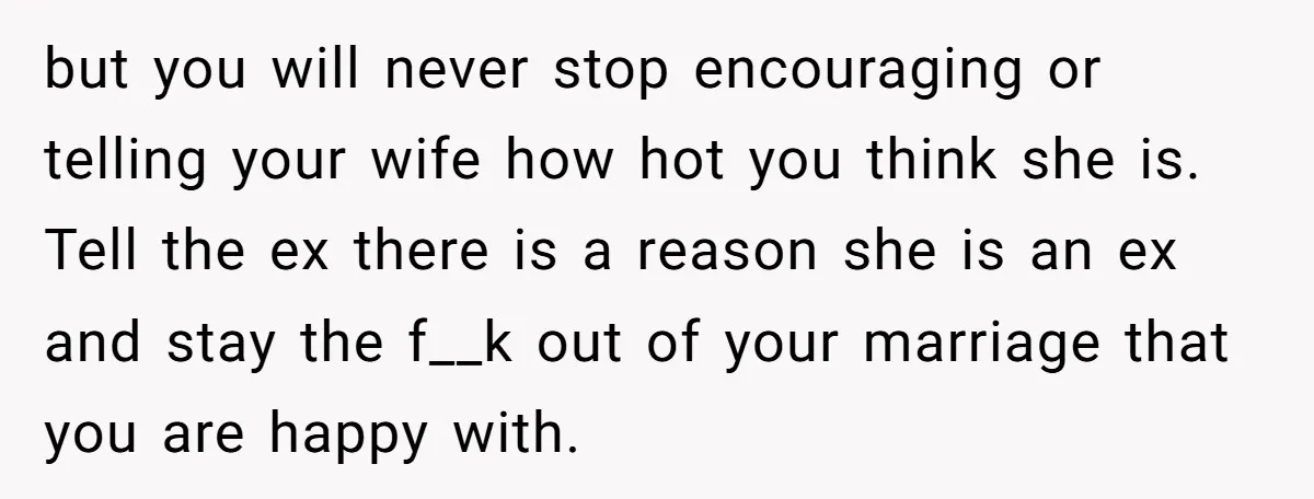 but you will never stop encouraging or telling your wife how hot you think she is. Tell the ex there is a reason she is an ex and stay the...