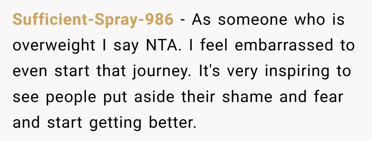 Sufficient-Spray-986 − As someone who is overweight I say NTA. I feel embarrassed to even start that journey. It's very inspiring to see people put aside their shame and fear...