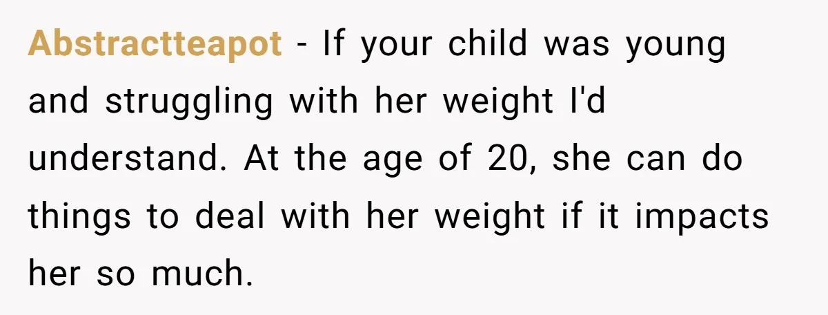 Abstractteapot − If your child was young and struggling with her weight I'd understand. At the age of 20, she can do things to deal with her weight if it...