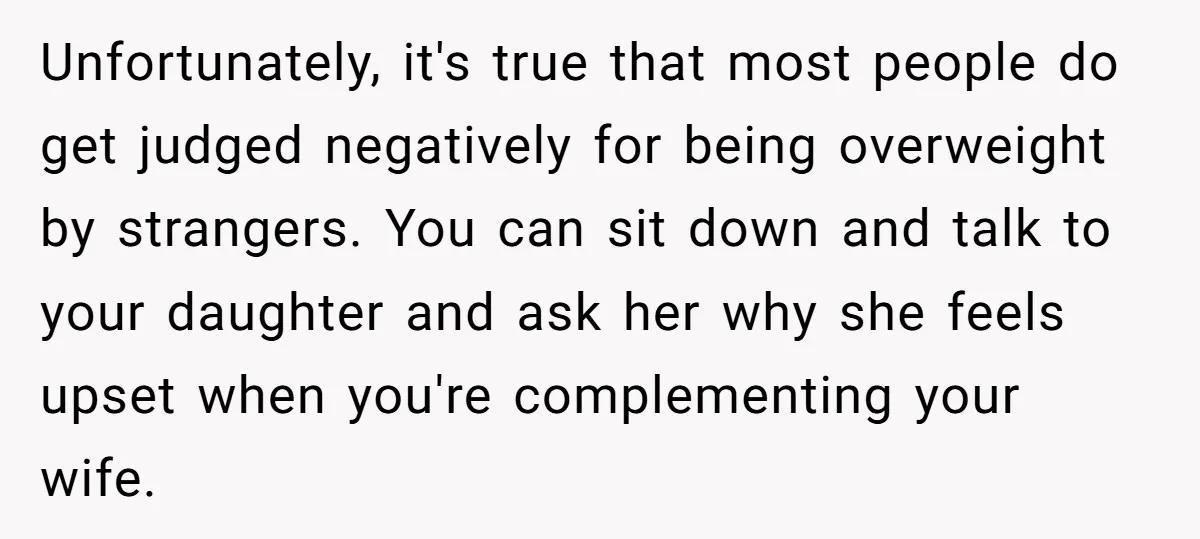 Unfortunately, it's true that most people do get judged negatively for being overweight by strangers. You can sit down and talk to your daughter and ask her why she feels...